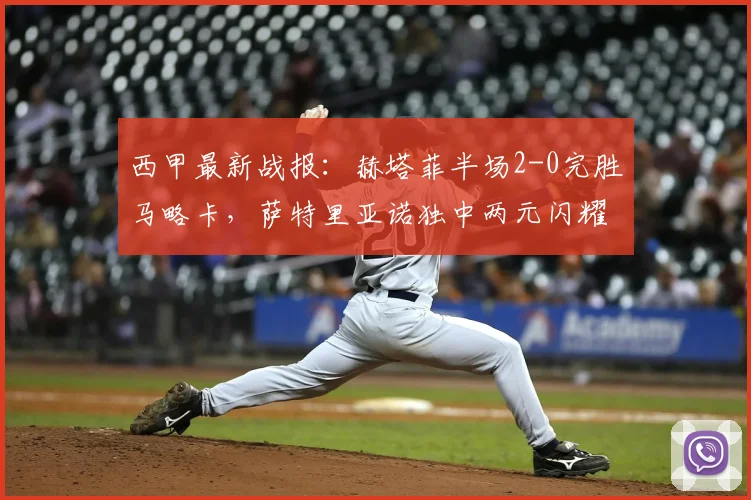 西甲最新战报:赫塔菲半场2-0完胜马略卡,萨特里亚诺独中两元闪耀全场