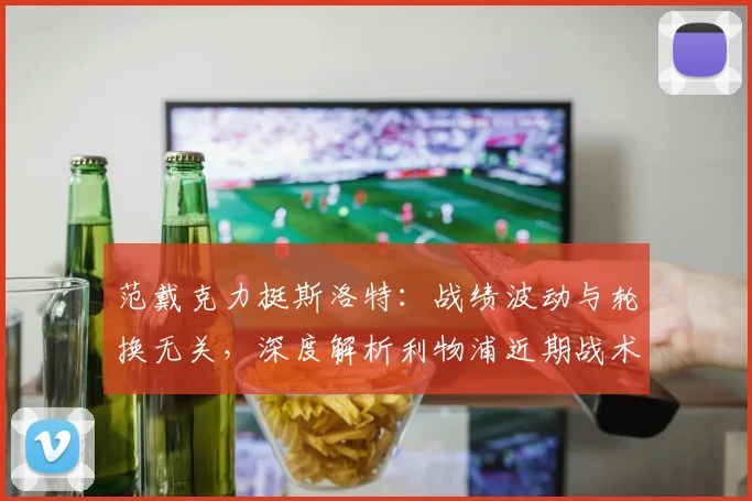 范戴克力挺斯洛特：战绩波动与轮换无关，深度解析利物浦近期战术安排与用人思路