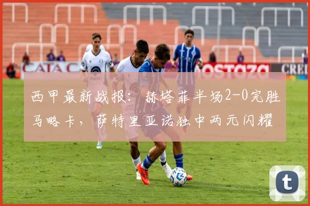西甲最新战报：赫塔菲半场2-0完胜马略卡，萨特里亚诺独中两元闪耀全场
