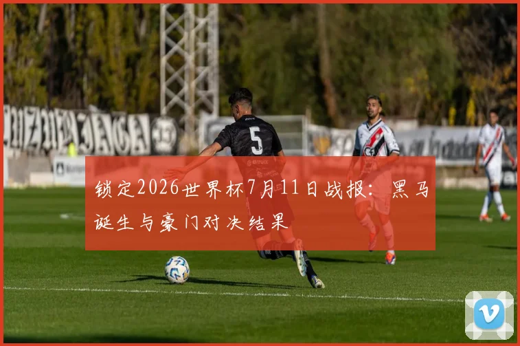 锁定2026世界杯7月11日战报：黑马诞生与豪门对决结果