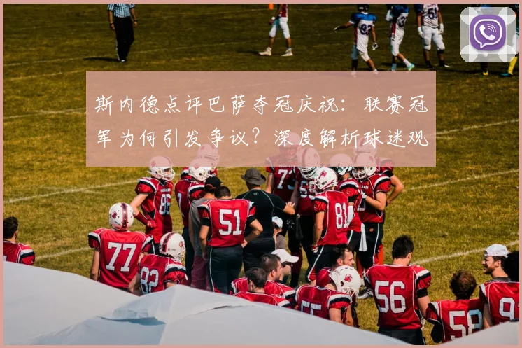 斯内德点评巴萨夺冠庆祝:联赛冠军为何引发争议?深度解析球迷观点