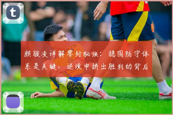颜骏凌详解零封秘诀:稳固防守体系是关键,逆境中拼出胜利的背后故事