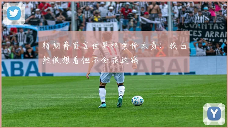 特朗普直言世界杯票价太贵:我当然很想看但不会花这钱