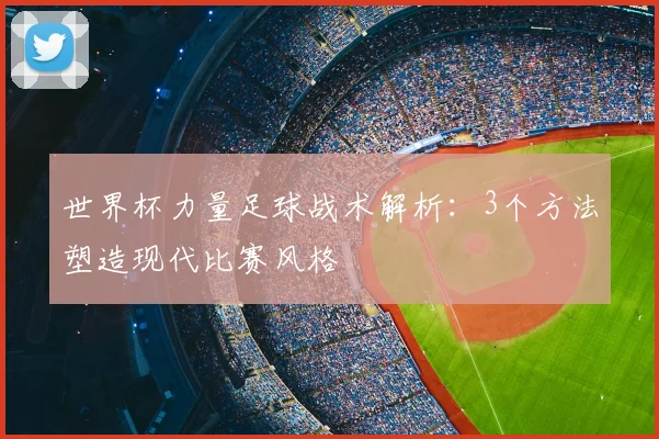 世界杯力量足球战术解析:3个方法塑造现代比赛风格
