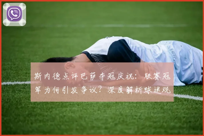 斯内德点评巴萨夺冠庆祝：联赛冠军为何引发争议？深度解析球迷观点