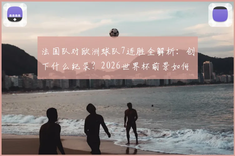 法国队对欧洲球队7连胜全解析：创下什么纪录？2026世界杯前景如何？