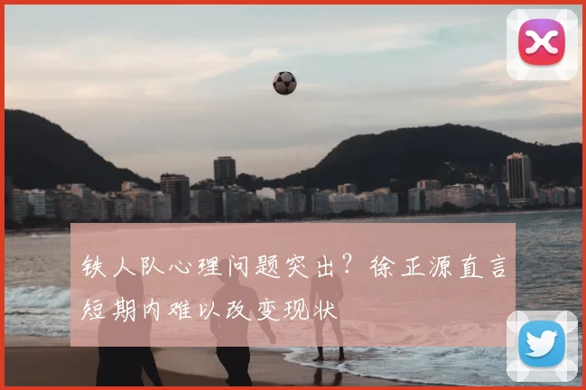 铁人队心理问题突出？徐正源直言短期内难以改变现状